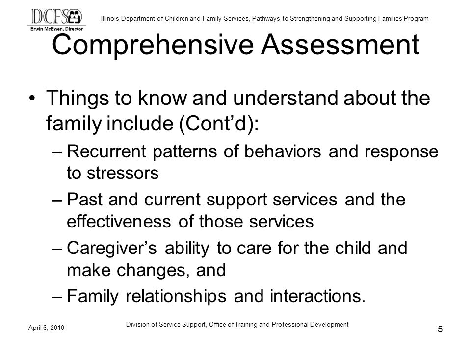 Illinois Department of Children and Family Services, Pathways to Strengthening and Supporting Families Program Comprehensive Assessment Things to know and understand about the family include (Contd): –Recurrent patterns of behaviors and response to stressors –Past and current support services and the effectiveness of those services –Caregivers ability to care for the child and make changes, and –Family relationships and interactions.