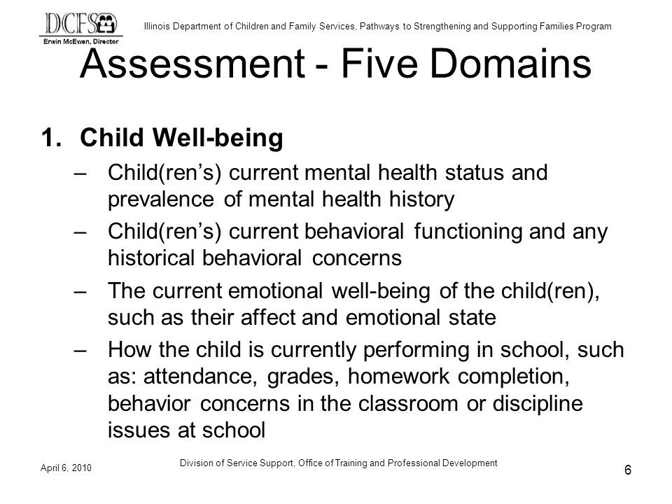 Illinois Department of Children and Family Services, Pathways to Strengthening and Supporting Families Program Assessment - Five Domains 1.Child Well-being –Child(rens) current mental health status and prevalence of mental health history –Child(rens) current behavioral functioning and any historical behavioral concerns –The current emotional well-being of the child(ren), such as their affect and emotional state –How the child is currently performing in school, such as: attendance, grades, homework completion, behavior concerns in the classroom or discipline issues at school April 6, Division of Service Support, Office of Training and Professional Development