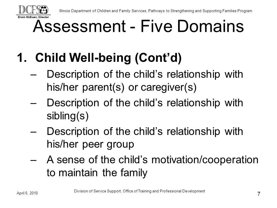Illinois Department of Children and Family Services, Pathways to Strengthening and Supporting Families Program Assessment - Five Domains 1.Child Well-being (Contd) –Description of the childs relationship with his/her parent(s) or caregiver(s) –Description of the childs relationship with sibling(s) –Description of the childs relationship with his/her peer group –A sense of the childs motivation/cooperation to maintain the family April 6, Division of Service Support, Office of Training and Professional Development