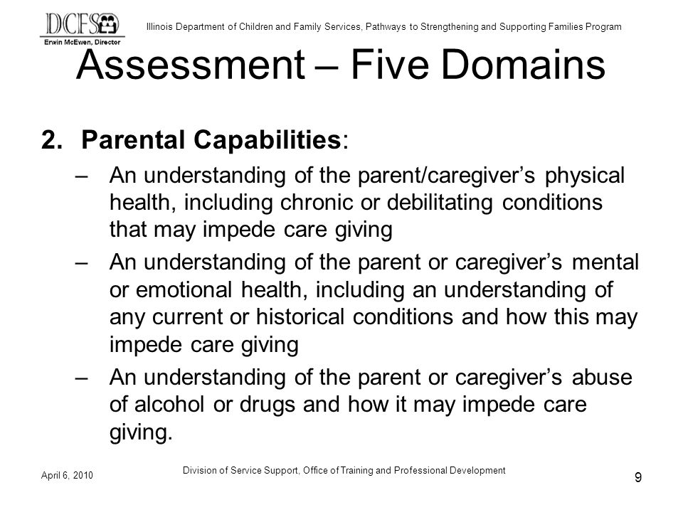 Illinois Department of Children and Family Services, Pathways to Strengthening and Supporting Families Program Assessment – Five Domains 2.Parental Capabilities: –An understanding of the parent/caregivers physical health, including chronic or debilitating conditions that may impede care giving –An understanding of the parent or caregivers mental or emotional health, including an understanding of any current or historical conditions and how this may impede care giving –An understanding of the parent or caregivers abuse of alcohol or drugs and how it may impede care giving.