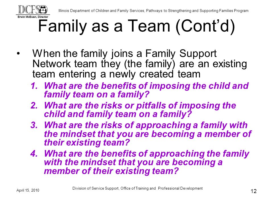 Illinois Department of Children and Family Services, Pathways to Strengthening and Supporting Families Program April 15, 2010 Division of Service Support, Office of Training and Professional Development 12 Family as a Team (Contd) When the family joins a Family Support Network team they (the family) are an existing team entering a newly created team 1.What are the benefits of imposing the child and family team on a family.