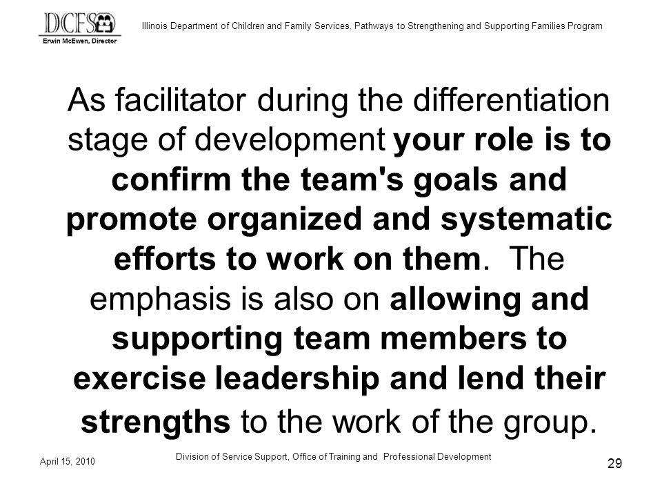 Illinois Department of Children and Family Services, Pathways to Strengthening and Supporting Families Program April 15, 2010 Division of Service Support, Office of Training and Professional Development 29 As facilitator during the differentiation stage of development your role is to confirm the team s goals and promote organized and systematic efforts to work on them.