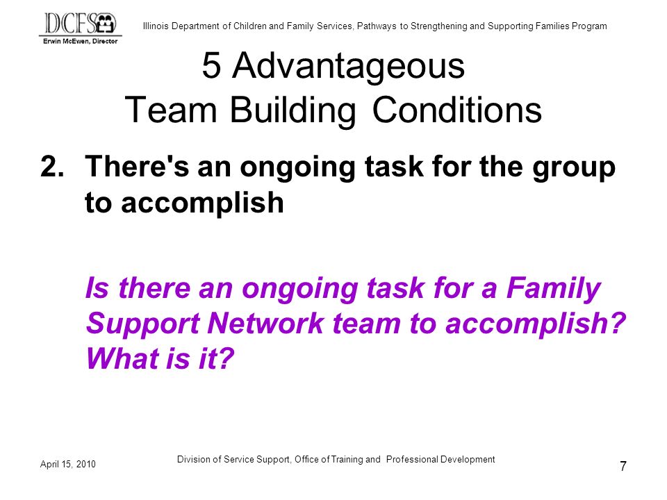 Illinois Department of Children and Family Services, Pathways to Strengthening and Supporting Families Program April 15, 2010 Division of Service Support, Office of Training and Professional Development 7 5 Advantageous Team Building Conditions 2.There s an ongoing task for the group to accomplish Is there an ongoing task for a Family Support Network team to accomplish.