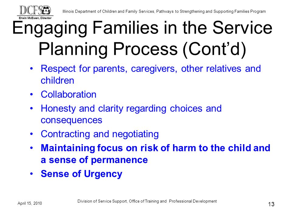 Illinois Department of Children and Family Services, Pathways to Strengthening and Supporting Families Program April 15, 2010 Division of Service Support, Office of Training and Professional Development 13 Engaging Families in the Service Planning Process (Contd) Respect for parents, caregivers, other relatives and children Collaboration Honesty and clarity regarding choices and consequences Contracting and negotiating Maintaining focus on risk of harm to the child and a sense of permanence Sense of Urgency
