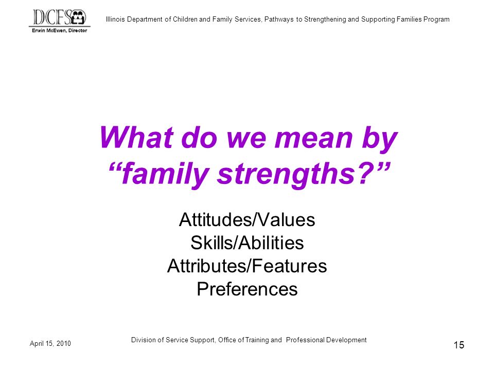 Illinois Department of Children and Family Services, Pathways to Strengthening and Supporting Families Program April 15, 2010 Division of Service Support, Office of Training and Professional Development 15 What do we mean by family strengths.