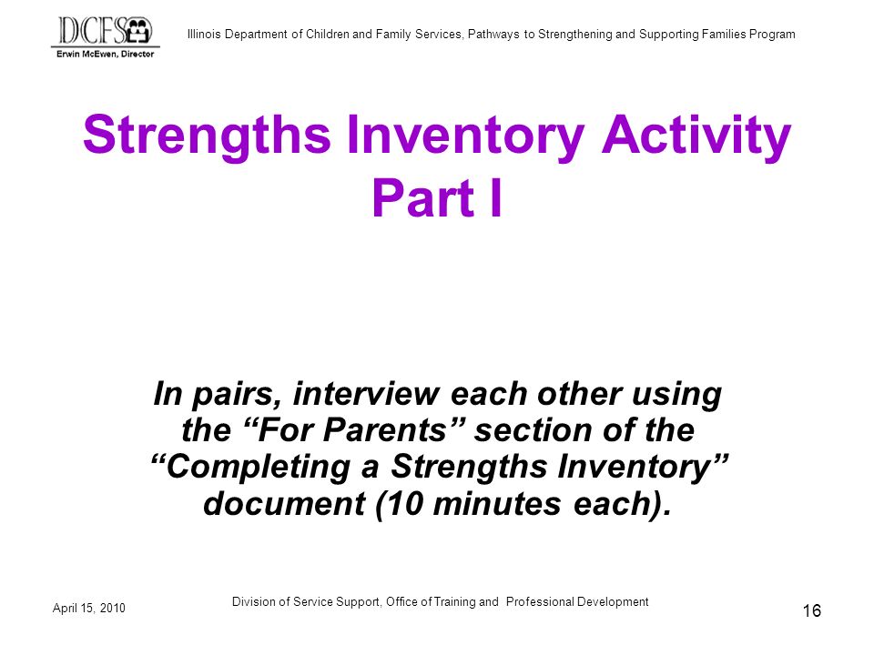 Illinois Department of Children and Family Services, Pathways to Strengthening and Supporting Families Program April 15, 2010 Division of Service Support, Office of Training and Professional Development 16 Strengths Inventory Activity Part I In pairs, interview each other using the For Parents section of the Completing a Strengths Inventory document (10 minutes each).