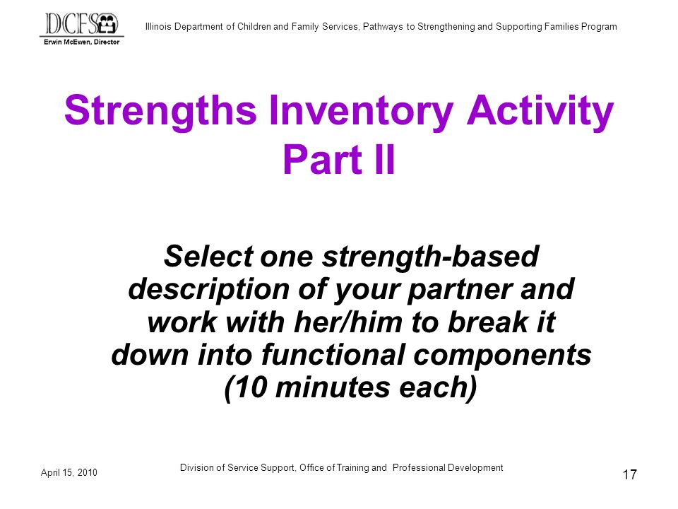 Illinois Department of Children and Family Services, Pathways to Strengthening and Supporting Families Program April 15, 2010 Division of Service Support, Office of Training and Professional Development 17 Strengths Inventory Activity Part II Select one strength-based description of your partner and work with her/him to break it down into functional components (10 minutes each)