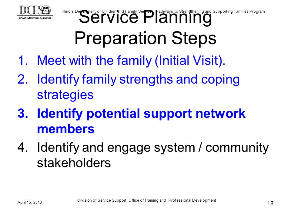 Illinois Department of Children and Family Services, Pathways to Strengthening and Supporting Families Program April 15, 2010 Division of Service Support, Office of Training and Professional Development 18 Service Planning Preparation Steps 1.Meet with the family (Initial Visit).