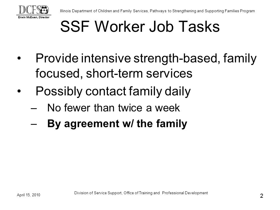 Illinois Department of Children and Family Services, Pathways to Strengthening and Supporting Families Program April 15, 2010 Division of Service Support, Office of Training and Professional Development 2 SSF Worker Job Tasks Provide intensive strength-based, family focused, short-term services Possibly contact family daily –No fewer than twice a week –By agreement w/ the family 2