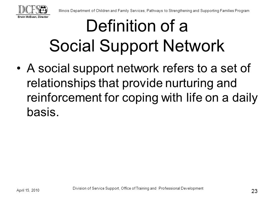 Illinois Department of Children and Family Services, Pathways to Strengthening and Supporting Families Program April 15, 2010 Division of Service Support, Office of Training and Professional Development 23 Definition of a Social Support Network A social support network refers to a set of relationships that provide nurturing and reinforcement for coping with life on a daily basis.