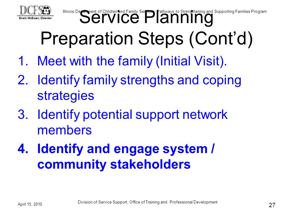 Illinois Department of Children and Family Services, Pathways to Strengthening and Supporting Families Program April 15, 2010 Division of Service Support, Office of Training and Professional Development 27 Service Planning Preparation Steps (Contd) 1.Meet with the family (Initial Visit).