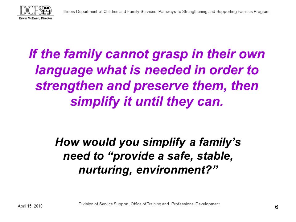 Illinois Department of Children and Family Services, Pathways to Strengthening and Supporting Families Program April 15, 2010 Division of Service Support, Office of Training and Professional Development 6 If the family cannot grasp in their own language what is needed in order to strengthen and preserve them, then simplify it until they can.