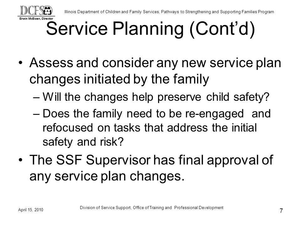 Illinois Department of Children and Family Services, Pathways to Strengthening and Supporting Families Program April 15, 2010 Division of Service Support, Office of Training and Professional Development 7 Service Planning (Contd) Assess and consider any new service plan changes initiated by the family –Will the changes help preserve child safety.