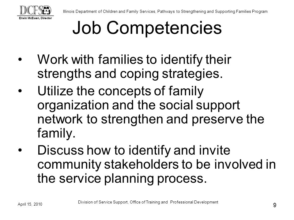 Illinois Department of Children and Family Services, Pathways to Strengthening and Supporting Families Program April 15, 2010 Division of Service Support, Office of Training and Professional Development 9 Job Competencies Work with families to identify their strengths and coping strategies.
