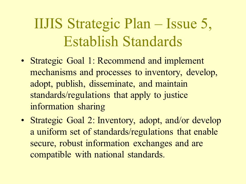 IIJIS Strategic Plan – Issue 5, Establish Standards Strategic Goal 1: Recommend and implement mechanisms and processes to inventory, develop, adopt, publish, disseminate, and maintain standards/regulations that apply to justice information sharing Strategic Goal 2: Inventory, adopt, and/or develop a uniform set of standards/regulations that enable secure, robust information exchanges and are compatible with national standards.