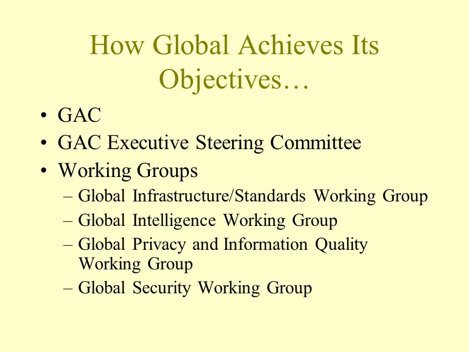 How Global Achieves Its Objectives… GAC GAC Executive Steering Committee Working Groups –Global Infrastructure/Standards Working Group –Global Intelligence Working Group –Global Privacy and Information Quality Working Group –Global Security Working Group
