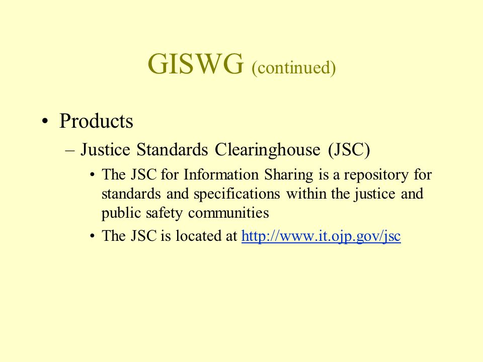 GISWG (continued) Products –Justice Standards Clearinghouse (JSC) The JSC for Information Sharing is a repository for standards and specifications within the justice and public safety communities The JSC is located at