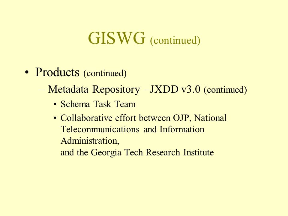GISWG (continued) Products (continued) –Metadata Repository –JXDD v3.0 (continued) Schema Task Team Collaborative effort between OJP, National Telecommunications and Information Administration, and the Georgia Tech Research Institute