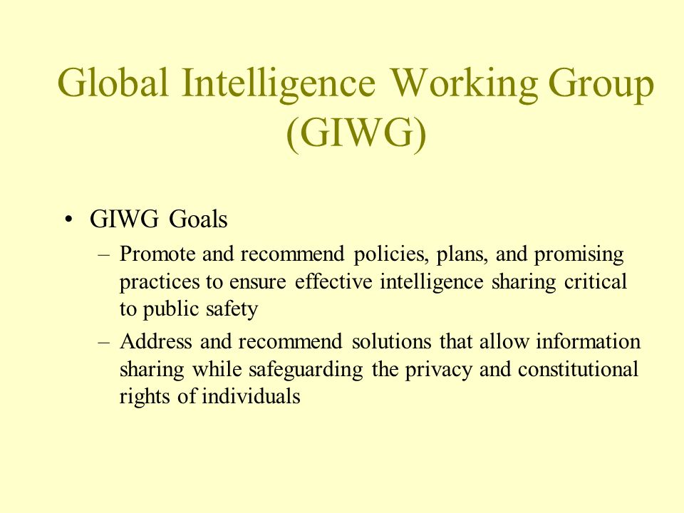 Global Intelligence Working Group (GIWG) GIWG Goals –Promote and recommend policies, plans, and promising practices to ensure effective intelligence sharing critical to public safety –Address and recommend solutions that allow information sharing while safeguarding the privacy and constitutional rights of individuals