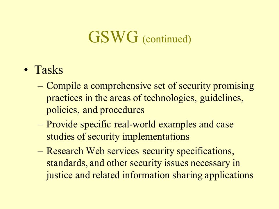 GSWG (continued) Tasks –Compile a comprehensive set of security promising practices in the areas of technologies, guidelines, policies, and procedures –Provide specific real-world examples and case studies of security implementations –Research Web services security specifications, standards, and other security issues necessary in justice and related information sharing applications