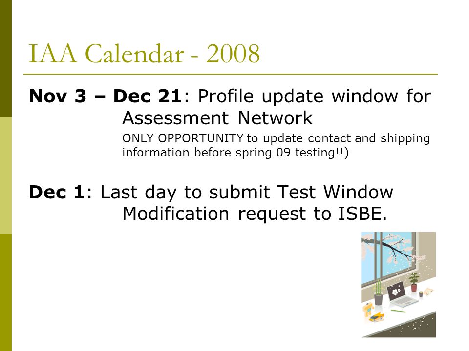 IAA Calendar Nov 3 – Dec 21: Profile update window for Assessment Network ONLY OPPORTUNITY to update contact and shipping information before spring 09 testing!!) Dec 1: Last day to submit Test Window Modification request to ISBE.