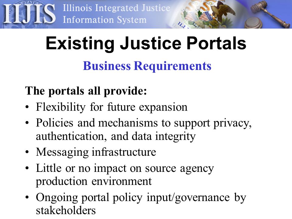 Existing Justice Portals The portals all provide: Flexibility for future expansion Policies and mechanisms to support privacy, authentication, and data integrity Messaging infrastructure Little or no impact on source agency production environment Ongoing portal policy input/governance by stakeholders Business Requirements