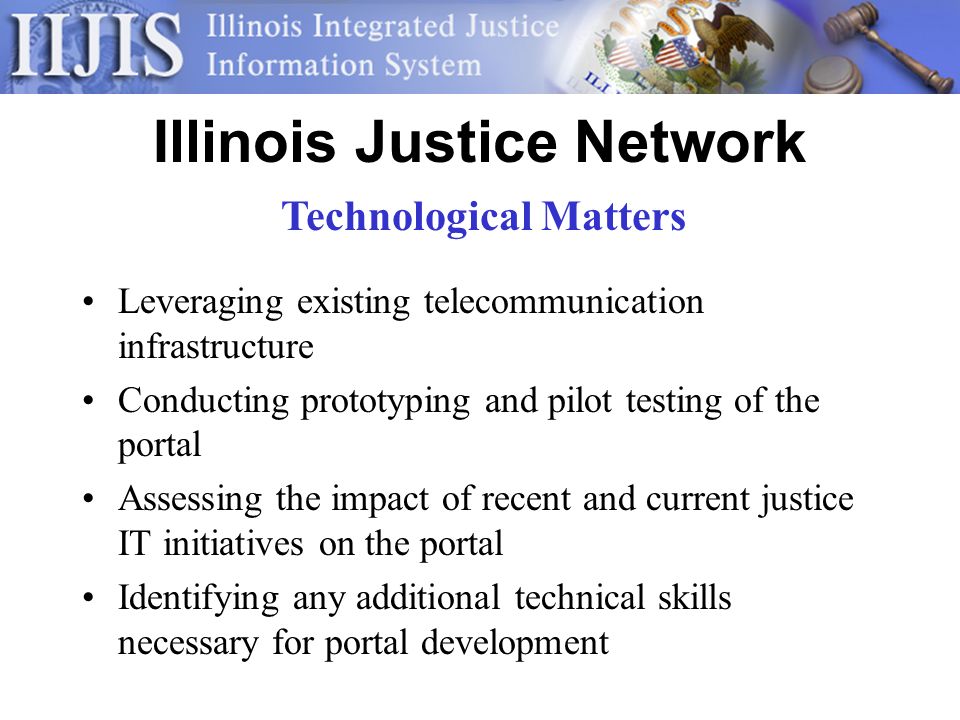 Illinois Justice Network Leveraging existing telecommunication infrastructure Conducting prototyping and pilot testing of the portal Assessing the impact of recent and current justice IT initiatives on the portal Identifying any additional technical skills necessary for portal development Technological Matters