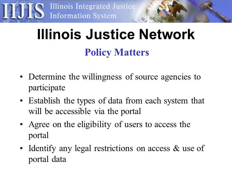 Illinois Justice Network Determine the willingness of source agencies to participate Establish the types of data from each system that will be accessible via the portal Agree on the eligibility of users to access the portal Identify any legal restrictions on access & use of portal data Policy Matters