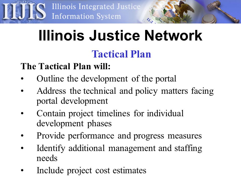 Illinois Justice Network The Tactical Plan will: Outline the development of the portal Address the technical and policy matters facing portal development Contain project timelines for individual development phases Provide performance and progress measures Identify additional management and staffing needs Include project cost estimates Tactical Plan