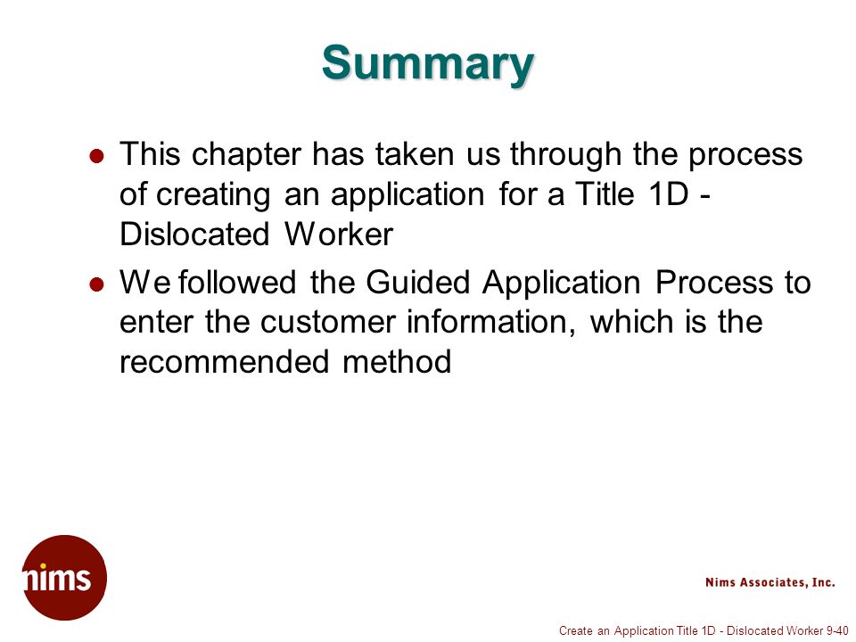 Create an Application Title 1D - Dislocated Worker 9-40 Summary This chapter has taken us through the process of creating an application for a Title 1D - Dislocated Worker We followed the Guided Application Process to enter the customer information, which is the recommended method