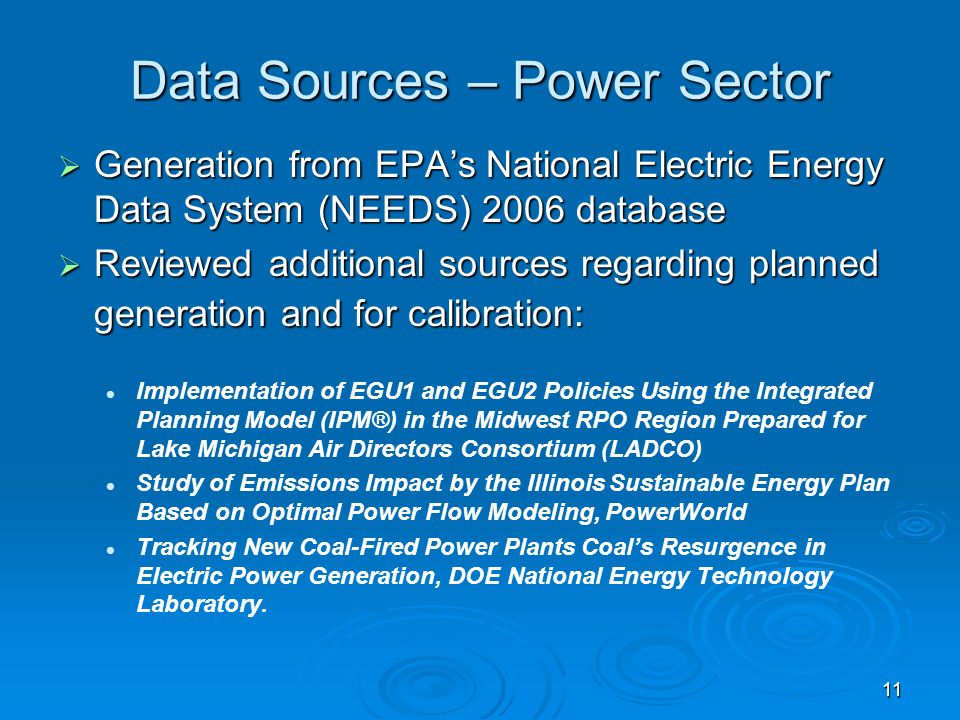 11 Data Sources – Power Sector Generation from EPAs National Electric Energy Data System (NEEDS) 2006 database Generation from EPAs National Electric Energy Data System (NEEDS) 2006 database Reviewed additional sources regarding planned generation and for calibration: Reviewed additional sources regarding planned generation and for calibration: Implementation of EGU1 and EGU2 Policies Using the Integrated Planning Model (IPM®) in the Midwest RPO Region Prepared for Lake Michigan Air Directors Consortium (LADCO) Study of Emissions Impact by the Illinois Sustainable Energy Plan Based on Optimal Power Flow Modeling, PowerWorld Tracking New Coal-Fired Power Plants Coals Resurgence in Electric Power Generation, DOE National Energy Technology Laboratory.
