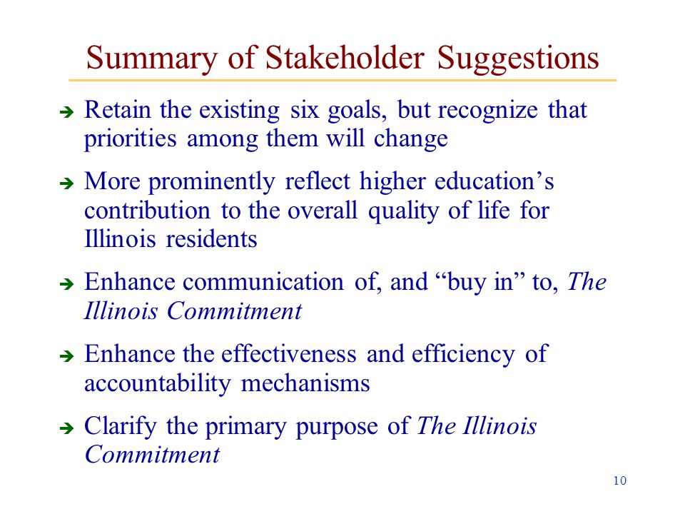 10 Summary of Stakeholder Suggestions Retain the existing six goals, but recognize that priorities among them will change More prominently reflect higher educations contribution to the overall quality of life for Illinois residents Enhance communication of, and buy in to, The Illinois Commitment Enhance the effectiveness and efficiency of accountability mechanisms Clarify the primary purpose of The Illinois Commitment