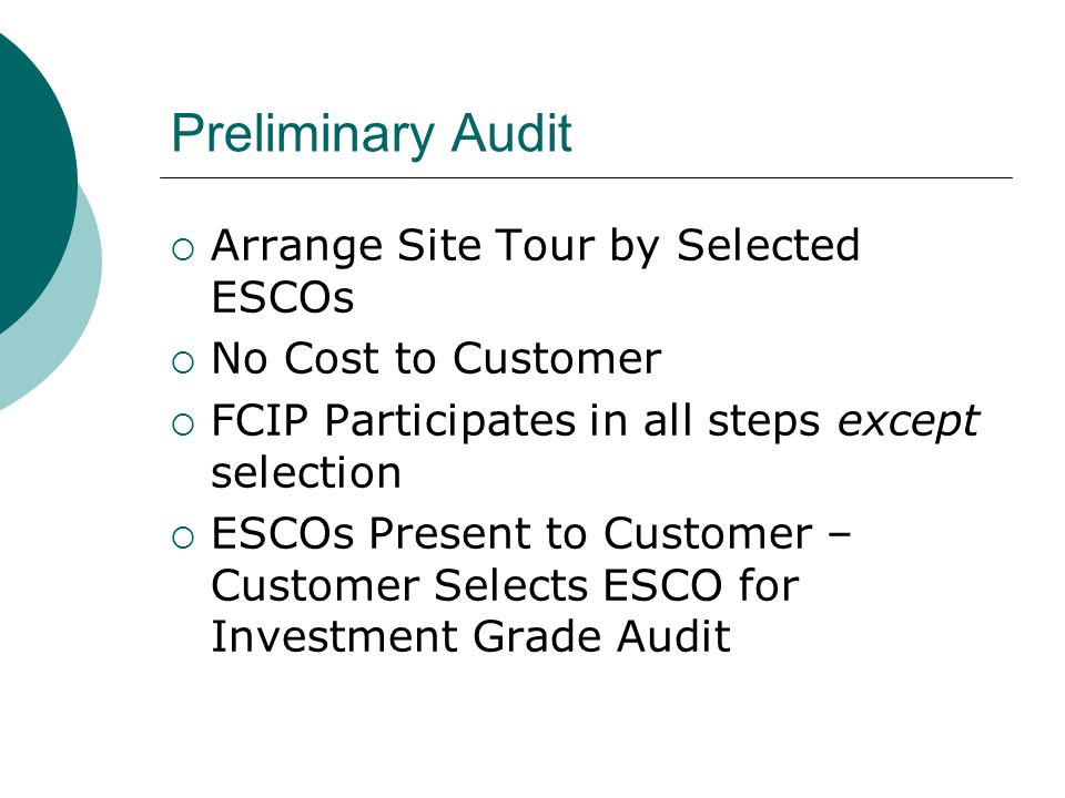 Preliminary Audit Arrange Site Tour by Selected ESCOs No Cost to Customer FCIP Participates in all steps except selection ESCOs Present to Customer – Customer Selects ESCO for Investment Grade Audit
