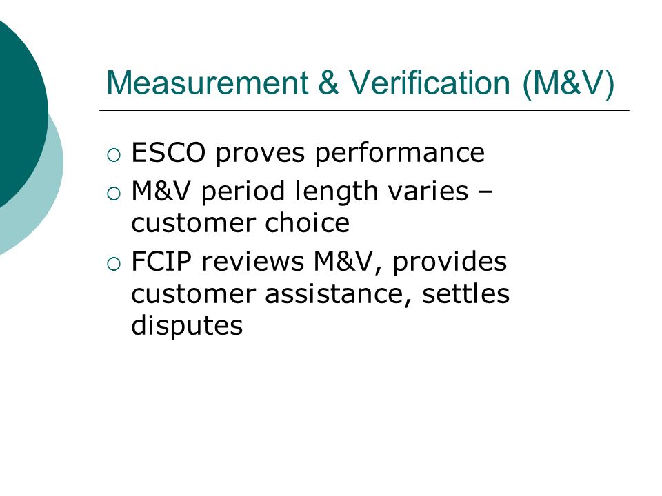 Measurement & Verification (M&V) ESCO proves performance M&V period length varies – customer choice FCIP reviews M&V, provides customer assistance, settles disputes
