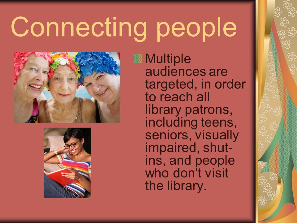Connecting people Multiple audiences are targeted, in order to reach all library patrons, including teens, seniors, visually impaired, shut- ins, and people who don t visit the library.