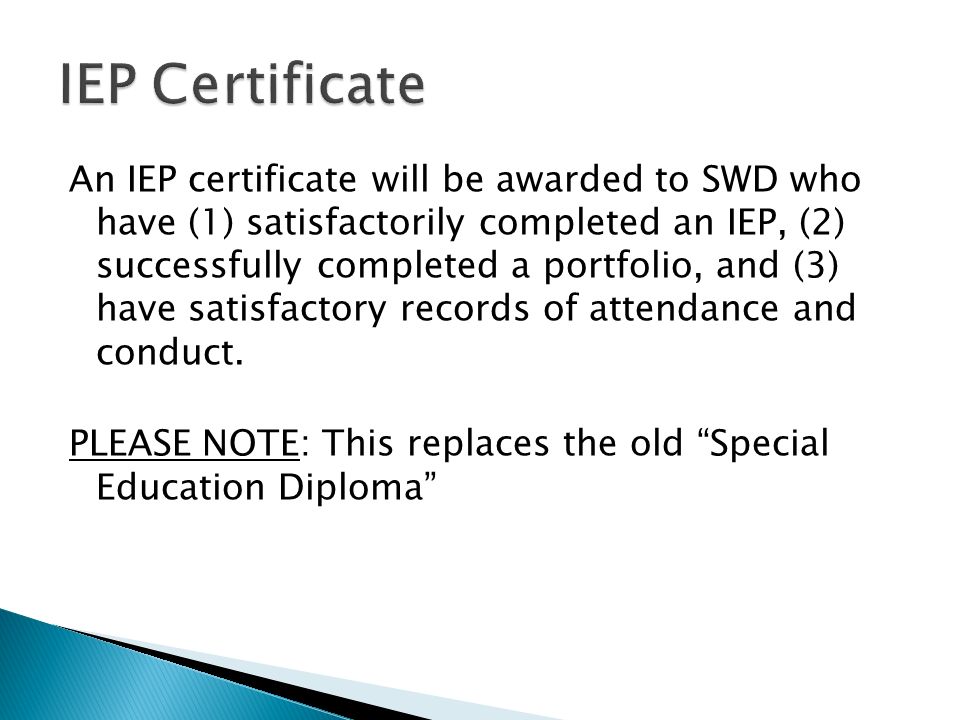An IEP certificate will be awarded to SWD who have (1) satisfactorily completed an IEP, (2) successfully completed a portfolio, and (3) have satisfactory records of attendance and conduct.