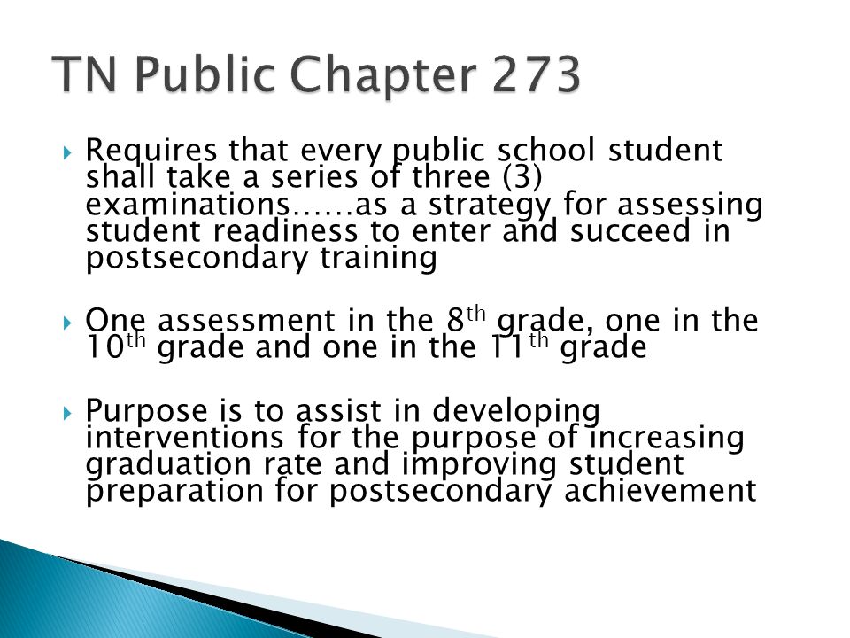 Requires that every public school student shall take a series of three (3) examinations……as a strategy for assessing student readiness to enter and succeed in postsecondary training One assessment in the 8 th grade, one in the 10 th grade and one in the 11 th grade Purpose is to assist in developing interventions for the purpose of increasing graduation rate and improving student preparation for postsecondary achievement
