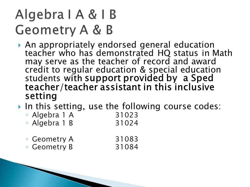 An appropriately endorsed general education teacher who has demonstrated HQ status in Math may serve as the teacher of record and award credit to regular education & special education students with support provided by a Sped teacher/teacher assistant in this inclusive setting In this setting, use the following course codes: Algebra 1 A31023 Algebra 1 B31024 Geometry A31083 Geometry B31084