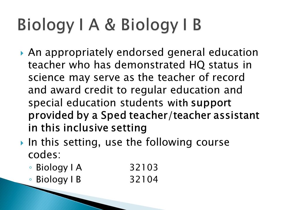 An appropriately endorsed general education teacher who has demonstrated HQ status in science may serve as the teacher of record and award credit to regular education and special education students with support provided by a Sped teacher/teacher assistant in this inclusive setting In this setting, use the following course codes: Biology I A32103 Biology I B32104