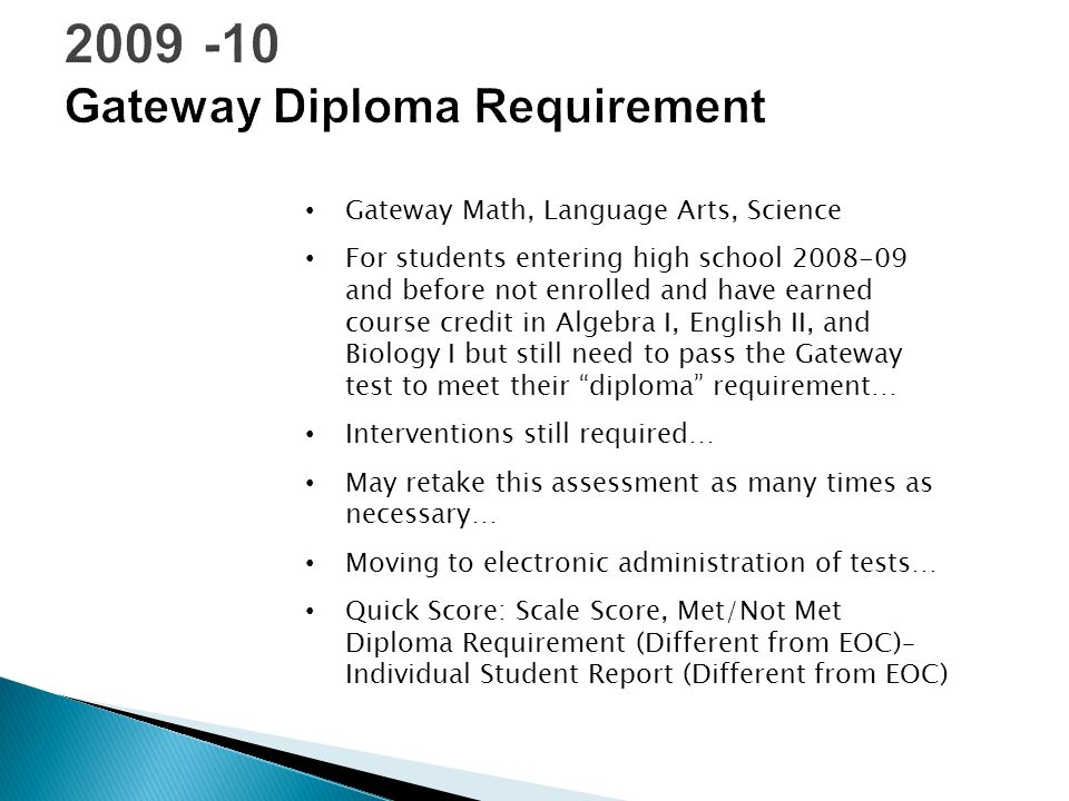 Gateway Math, Language Arts, Science For students entering high school and before not enrolled and have earned course credit in Algebra I, English II, and Biology I but still need to pass the Gateway test to meet their diploma requirement… Interventions still required… May retake this assessment as many times as necessary… Moving to electronic administration of tests… Quick Score: Scale Score, Met/Not Met Diploma Requirement (Different from EOC)– Individual Student Report (Different from EOC)