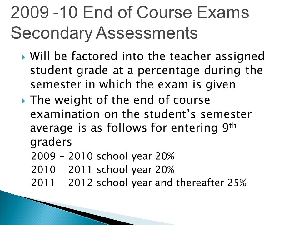 Will be factored into the teacher assigned student grade at a percentage during the semester in which the exam is given The weight of the end of course examination on the students semester average is as follows for entering 9 th graders school year 20% school year 20% school year and thereafter 25% End of Course Exams Secondary Assessments