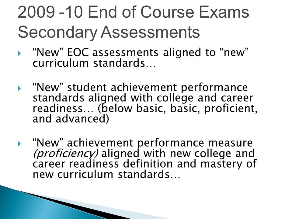 New EOC assessments aligned to new curriculum standards… New student achievement performance standards aligned with college and career readiness… (below basic, basic, proficient, and advanced) New achievement performance measure (proficiency) aligned with new college and career readiness definition and mastery of new curriculum standards… End of Course Exams Secondary Assessments