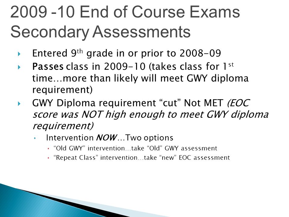 Entered 9 th grade in or prior to Passes class in (takes class for 1 st time…more than likely will meet GWY diploma requirement) GWY Diploma requirement cut Not MET (EOC score was NOT high enough to meet GWY diploma requirement) Intervention NOW …Two options Old GWY intervention…take Old GWY assessment Repeat Class intervention…take new EOC assessment End of Course Exams Secondary Assessments