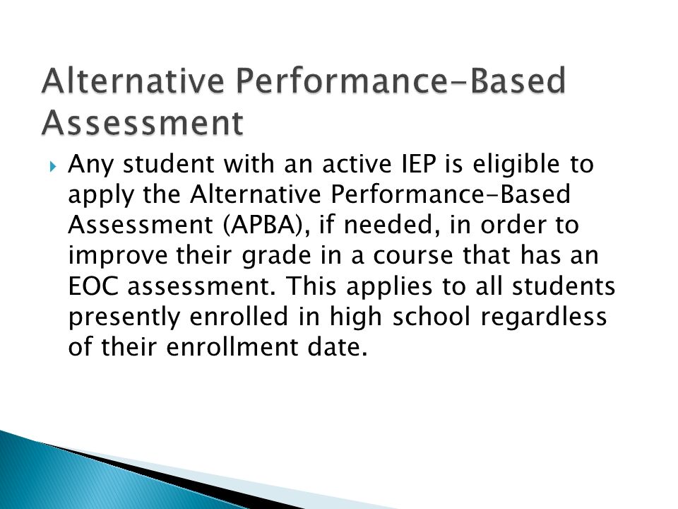 Any student with an active IEP is eligible to apply the Alternative Performance-Based Assessment (APBA), if needed, in order to improve their grade in a course that has an EOC assessment.