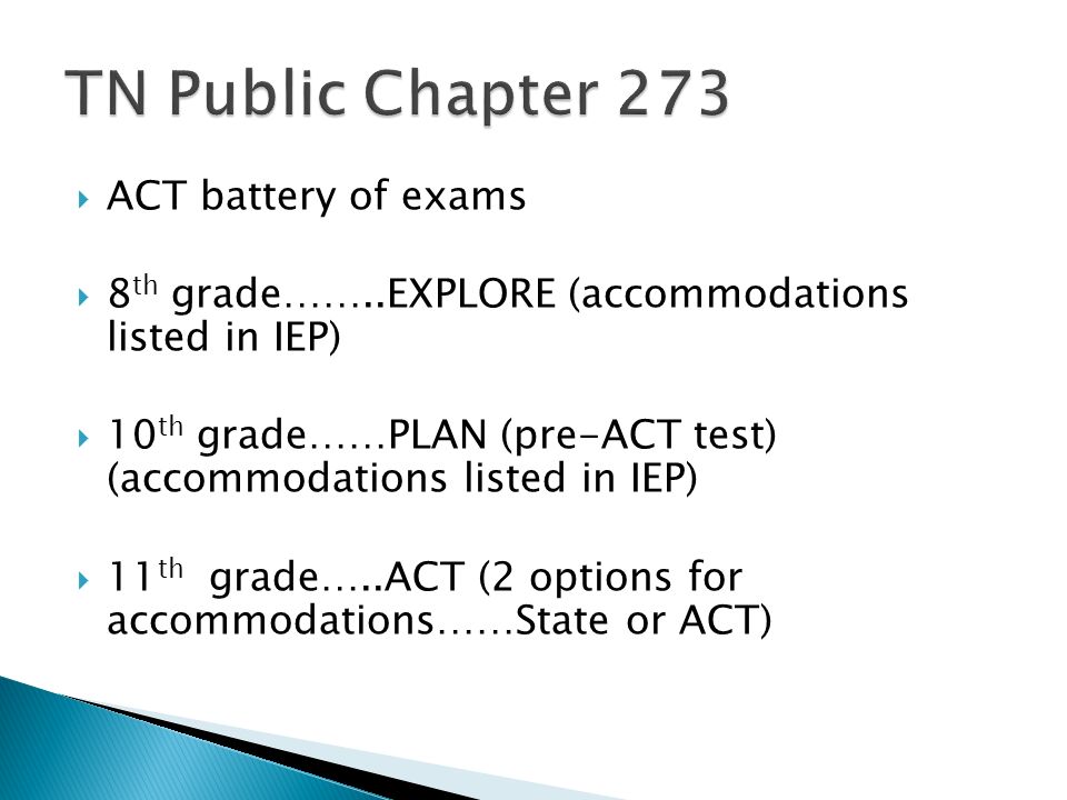ACT battery of exams 8 th grade……..EXPLORE (accommodations listed in IEP) 10 th grade……PLAN (pre-ACT test) (accommodations listed in IEP) 11 th grade…..ACT (2 options for accommodations……State or ACT)