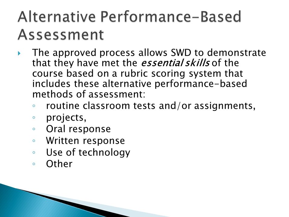 The approved process allows SWD to demonstrate that they have met the essential skills of the course based on a rubric scoring system that includes these alternative performance-based methods of assessment: routine classroom tests and/or assignments, projects, Oral response Written response Use of technology Other
