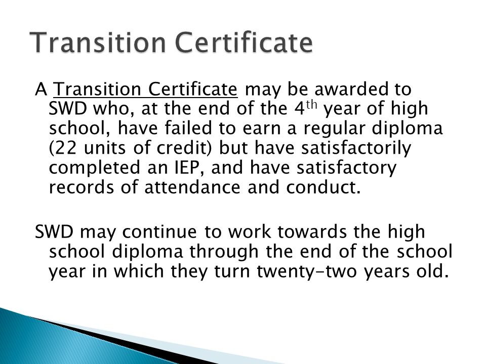 A Transition Certificate may be awarded to SWD who, at the end of the 4 th year of high school, have failed to earn a regular diploma (22 units of credit) but have satisfactorily completed an IEP, and have satisfactory records of attendance and conduct.