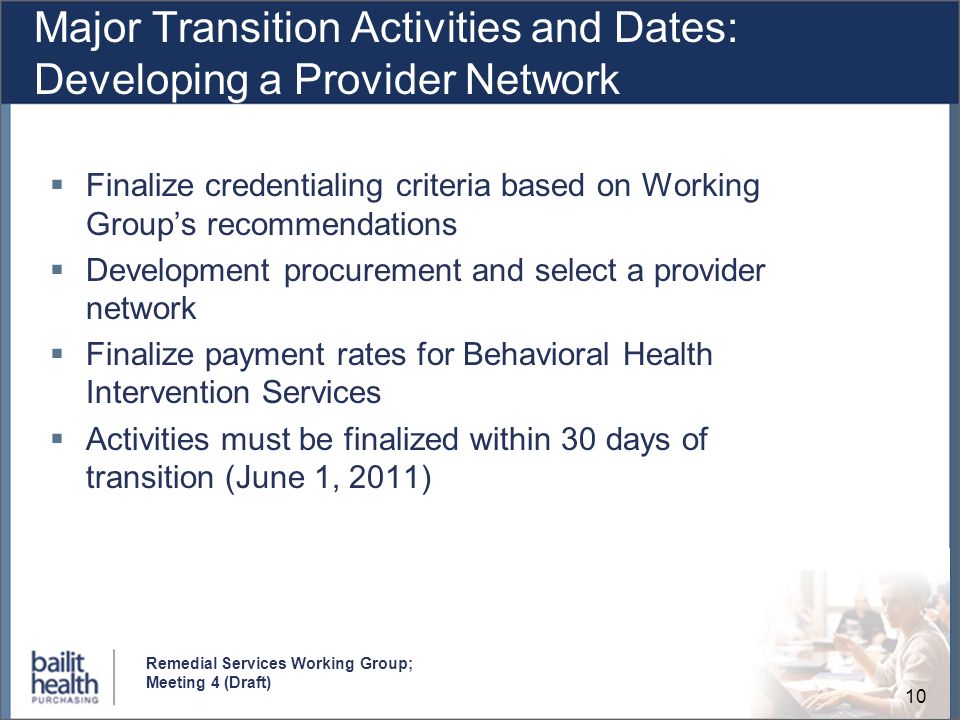 10 Remedial Services Working Group; Meeting 4 (Draft) Major Transition Activities and Dates: Developing a Provider Network Finalize credentialing criteria based on Working Groups recommendations Development procurement and select a provider network Finalize payment rates for Behavioral Health Intervention Services Activities must be finalized within 30 days of transition (June 1, 2011)