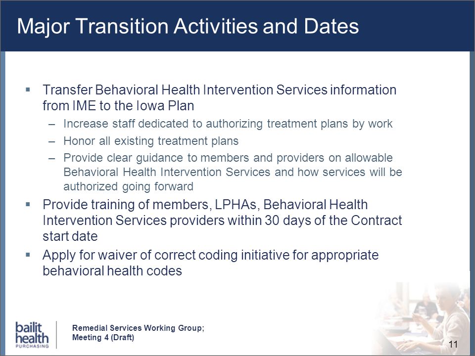 11 Remedial Services Working Group; Meeting 4 (Draft) Major Transition Activities and Dates Transfer Behavioral Health Intervention Services information from IME to the Iowa Plan –Increase staff dedicated to authorizing treatment plans by work –Honor all existing treatment plans –Provide clear guidance to members and providers on allowable Behavioral Health Intervention Services and how services will be authorized going forward Provide training of members, LPHAs, Behavioral Health Intervention Services providers within 30 days of the Contract start date Apply for waiver of correct coding initiative for appropriate behavioral health codes