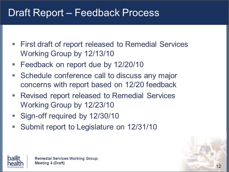 12 Remedial Services Working Group; Meeting 4 (Draft) Draft Report – Feedback Process First draft of report released to Remedial Services Working Group by 12/13/10 Feedback on report due by 12/20/10 Schedule conference call to discuss any major concerns with report based on 12/20 feedback Revised report released to Remedial Services Working Group by 12/23/10 Sign-off required by 12/30/10 Submit report to Legislature on 12/31/10